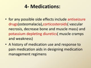 4- Medications:
• for any possible side effects include antiseizure
drugs(osteomalacia),corticosteroids( vascular
necrosis, decrease bone and muscle mass) and
potassium depleting diuretics( muscle cramps
and weakness)
• A history of medication use and response to
pain medication aids in designing medication
management regimens
 