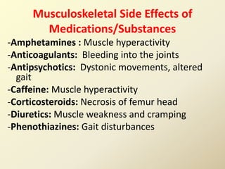Musculoskeletal Side Effects of
Medications/Substances
-Amphetamines : Muscle hyperactivity
-Anticoagulants: Bleeding into the joints
-Antipsychotics: Dystonic movements, altered
gait
-Caffeine: Muscle hyperactivity
-Corticosteroids: Necrosis of femur head
-Diuretics: Muscle weakness and cramping
-Phenothiazines: Gait disturbances
 