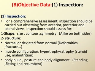 (B)Objective Data:(1) Inspection:
(1) Inspection:
• For a comprehensive assessment, inspection should be
carried out observing from anterior, posterior and
lateral views. Inspection should assess for:
1-Shape: size , contour ,symmetry (Alike on both sides)
2- structure:
• Normal or deviated from normal (Deformities
,fracture…)
• muscle configuration: hypertrophy/atrophy (steroid
use, malnutrition)
• body build , posture and body alignment : (Standing
,Sitting and recumbent)
 