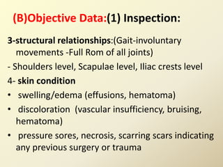 (B)Objective Data:(1) Inspection:
3-structural relationships:(Gait-involuntary
movements -Full Rom of all joints)
- Shoulders level, Scapulae level, Iliac crests level
4- skin condition
• swelling/edema (effusions, hematoma)
• discoloration (vascular insufficiency, bruising,
hematoma)
• pressure sores, necrosis, scarring scars indicating
any previous surgery or trauma
 