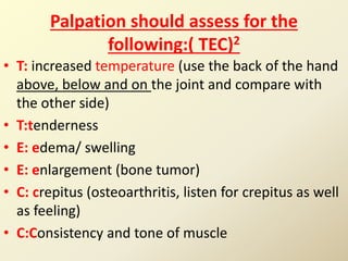Palpation should assess for the
following:( TEC)2
• T: increased temperature (use the back of the hand
above, below and on the joint and compare with
the other side)
• T:tenderness
• E: edema/ swelling
• E: enlargement (bone tumor)
• C: crepitus (osteoarthritis, listen for crepitus as well
as feeling)
• C:Consistency and tone of muscle
 