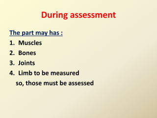 During assessment
The part may has :
1. Muscles
2. Bones
3. Joints
4. Limb to be measured
so, those must be assessed
 