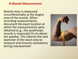 B-Muscle Measurement:
Muscle mass is measured
circumferentially at the largest
area of the muscle. When
recording measurements,
document the exact location at
which the measurements were
obtained (e.g., the quadriceps
muscle is measured 15 cm above
the patella). This informs the next
examiner of the exact area to
measure and ensures consistency
during reassessment
 