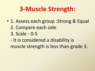 3-Muscle Strength:
• 1. Assess each group :Strong & Equal
2. Compare each side
3. Scale - 0-5
- It is considered a disability is
muscle strength is less than grade 3.
 