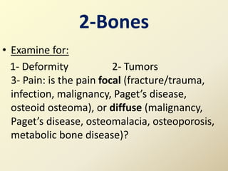 2-Bones
• Examine for:
1- Deformity 2- Tumors
3- Pain: is the pain focal (fracture/trauma,
infection, malignancy, Paget’s disease,
osteoid osteoma), or diffuse (malignancy,
Paget’s disease, osteomalacia, osteoporosis,
metabolic bone disease)?
 