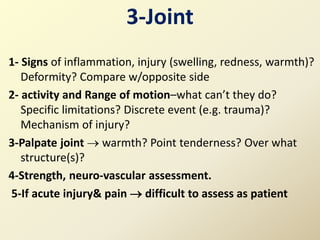 3-Joint
1- Signs of inflammation, injury (swelling, redness, warmth)?
Deformity? Compare w/opposite side
2- activity and Range of motion–what can’t they do?
Specific limitations? Discrete event (e.g. trauma)?
Mechanism of injury?
3-Palpate joint  warmth? Point tenderness? Over what
structure(s)?
4-Strength, neuro-vascular assessment.
5-If acute injury& pain  difficult to assess as patient
 