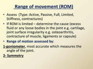 Range of movement (ROM)
• Assess (Type: Active, Passive, Full, Limited,
Stiffness, contractures)
• If ROM is limited – determine the cause (excess
fluid or any loose bodies in the joint e.g. cartilage,
joint surface irregularity e.g. osteoarthritis,
contracture of muscle, ligaments or capsule)
• Range of motion assessed by:
1-goniometer, most accurate which measures the
angle of the joint.
2- Symmetry
 