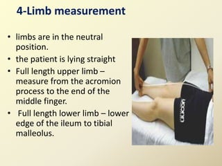 4-Limb measurement
• limbs are in the neutral
position.
• the patient is lying straight
• Full length upper limb –
measure from the acromion
process to the end of the
middle finger.
• Full length lower limb – lower
edge of the ileum to tibial
malleolus.
 