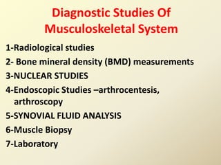 Diagnostic Studies Of
Musculoskeletal System
1-Radiological studies
2- Bone mineral density (BMD) measurements
3-NUCLEAR STUDIES
4-Endoscopic Studies –arthrocentesis,
arthroscopy
5-SYNOVIAL FLUID ANALYSIS
6-Muscle Biopsy
7-Laboratory
 