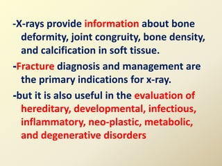 -X-rays provide information about bone
deformity, joint congruity, bone density,
and calcification in soft tissue.
-Fracture diagnosis and management are
the primary indications for x-ray.
-but it is also useful in the evaluation of
hereditary, developmental, infectious,
inflammatory, neo-plastic, metabolic,
and degenerative disorders
 