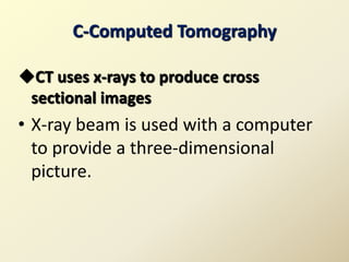 C-Computed Tomography
CT uses x-rays to produce cross
sectional images
• X-ray beam is used with a computer
to provide a three-dimensional
picture.
 