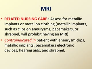 MRI
• RELATED NURSING CARE : Assess for metallic
implants or metal on clothing (metallic implants,
such as clips on aneurysms, pacemakers, or
shrapnel, will prohibit having an MRI)
• Contraindicated in patient with eneurysm clips,
metallic implants, pacemakers electronic
devices, hearing aids, and shrapnel.
 