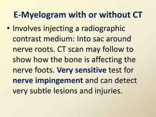 E-Myelogram with or without CT
• Involves injecting a radiographic
contrast medium: Into sac around
nerve roots. CT scan may follow to
show how the bone is affecting the
nerve foots. Very sensitive test for
nerve impingement and can detect
very subtle lesions and injuries.
 