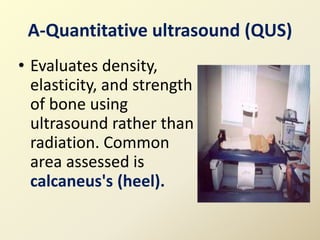 A-Quantitative ultrasound (QUS)
• Evaluates density,
elasticity, and strength
of bone using
ultrasound rather than
radiation. Common
area assessed is
calcaneus's (heel).
 