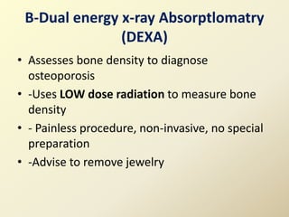 B-Dual energy x-ray Absorptlomatry
(DEXA)
• Assesses bone density to diagnose
osteoporosis
• -Uses LOW dose radiation to measure bone
density
• - Painless procedure, non-invasive, no special
preparation
• -Advise to remove jewelry
 