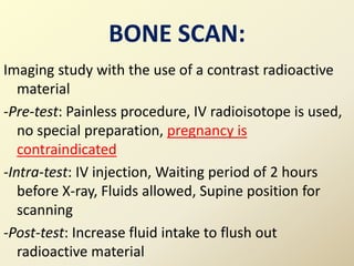 Imaging study with the use of a contrast radioactive
material
-Pre-test: Painless procedure, IV radioisotope is used,
no special preparation, pregnancy is
contraindicated
-Intra-test: IV injection, Waiting period of 2 hours
before X-ray, Fluids allowed, Supine position for
scanning
-Post-test: Increase fluid intake to flush out
radioactive material
BONE SCAN:
 