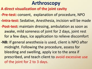 Arthroscopy
A direct visualization of the joint cavity
-Pre-test: consent, explanation of procedure, NPO
-Intra-test: Sedative, Anesthesia, incision will be made
-Post-test: maintain dressing, ambulation as soon as
awake, mild soreness of joint for 2 days, joint rest
for a few days, ice application to relieve discomfort
-NB: If general anesthesia is used, client is NPO after
midnight. Following the procedure, assess for
bleeding and swelling, apply ice to the area if
prescribed, and teach client to avoid excessive use
of the joint for 2 to 3 days.
 