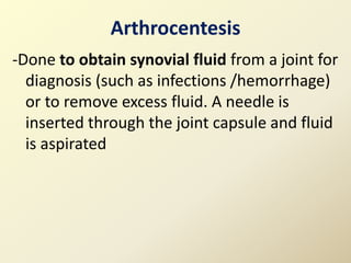 Arthrocentesis
-Done to obtain synovial fluid from a joint for
diagnosis (such as infections /hemorrhage)
or to remove excess fluid. A needle is
inserted through the joint capsule and fluid
is aspirated
 