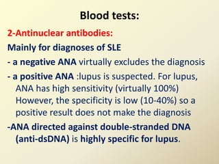 Blood tests:
2-Antinuclear antibodies:
Mainly for diagnoses of SLE
- a negative ANA virtually excludes the diagnosis
- a positive ANA :lupus is suspected. For lupus,
ANA has high sensitivity (virtually 100%)
However, the specificity is low (10-40%) so a
positive result does not make the diagnosis
-ANA directed against double-stranded DNA
(anti-dsDNA) is highly specific for lupus.
 