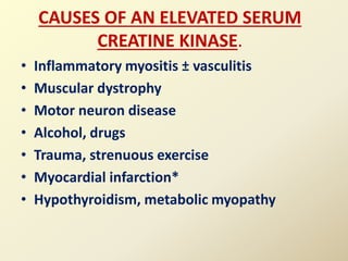 CAUSES OF AN ELEVATED SERUM
CREATINE KINASE.
• Inflammatory myositis ± vasculitis
• Muscular dystrophy
• Motor neuron disease
• Alcohol, drugs
• Trauma, strenuous exercise
• Myocardial infarction*
• Hypothyroidism, metabolic myopathy
 