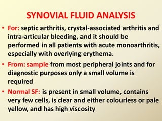 SYNOVIAL FLUID ANALYSIS
• For: septic arthritis, crystal-associated arthritis and
intra-articular bleeding, and it should be
performed in all patients with acute monoarthritis,
especially with overlying erythema.
• From: sample from most peripheral joints and for
diagnostic purposes only a small volume is
required
• Normal SF: is present in small volume, contains
very few cells, is clear and either colourless or pale
yellow, and has high viscosity
 