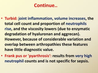 • Turbid: joint inflammation, volume increases, the
total cell count and proportion of neutrophils
rise, and the viscosity lowers (due to enzymatic
degradation of hyaluronan and aggrecan).
However, because of considerable variation and
overlap between arthropathies these features
have little diagnostic value.
• Frank pus or 'pyarthrosis‘: results from very high
neutrophil counts and is not specific for sepsis.
Continue..
 