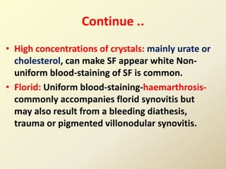 Continue ..
• High concentrations of crystals: mainly urate or
cholesterol, can make SF appear white Non-
uniform blood-staining of SF is common.
• Florid: Uniform blood-staining-haemarthrosis-
commonly accompanies florid synovitis but
may also result from a bleeding diathesis,
trauma or pigmented villonodular synovitis.
 
