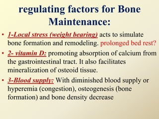 regulating factors for Bone
Maintenance:
• 1-Local stress (weight bearing) acts to simulate
bone formation and remodeling. prolonged bed rest?
• 2- vitamin D: promoting absorption of calcium from
the gastrointestinal tract. It also facilitates
mineralization of osteoid tissue.
• 3-Blood supply: With diminished blood supply or
hyperemia (congestion), osteogenesis (bone
formation) and bone density decrease
 