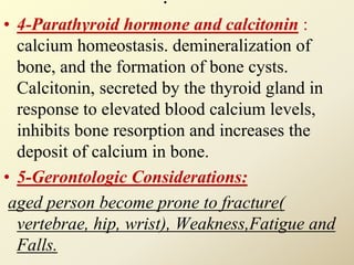 .
• 4-Parathyroid hormone and calcitonin :
calcium homeostasis. demineralization of
bone, and the formation of bone cysts.
Calcitonin, secreted by the thyroid gland in
response to elevated blood calcium levels,
inhibits bone resorption and increases the
deposit of calcium in bone.
• 5-Gerontologic Considerations:
aged person become prone to fracture(
vertebrae, hip, wrist), Weakness,Fatigue and
Falls.
 