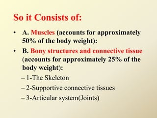 So it Consists of:
• A. Muscles (accounts for approximately
50% of the body weight):
• B. Bony structures and connective tissue
(accounts for approximately 25% of the
body weight):
– 1-The Skeleton
– 2-Supportive connective tissues
– 3-Articular system(Joints)
 