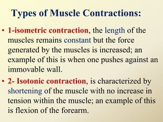 Types of Muscle Contractions:
• 1-isometric contraction, the length of the
muscles remains constant but the force
generated by the muscles is increased; an
example of this is when one pushes against an
immovable wall.
• 2- Isotonic contraction, is characterized by
shortening of the muscle with no increase in
tension within the muscle; an example of this
is flexion of the forearm.
 
