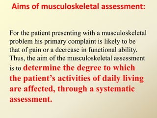 Aims of musculoskeletal assessment:
For the patient presenting with a musculoskeletal
problem his primary complaint is likely to be
that of pain or a decrease in functional ability.
Thus, the aim of the musculoskeletal assessment
is to determine the degree to which
the patient’s activities of daily living
are affected, through a systematic
assessment.
 