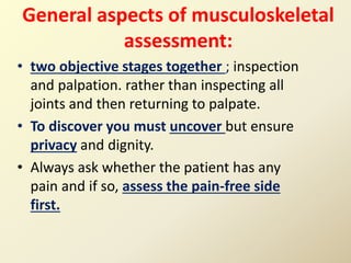 General aspects of musculoskeletal
assessment:
• two objective stages together ; inspection
and palpation. rather than inspecting all
joints and then returning to palpate.
• To discover you must uncover but ensure
privacy and dignity.
• Always ask whether the patient has any
pain and if so, assess the pain-free side
first.
 