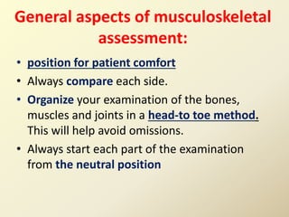 General aspects of musculoskeletal
assessment:
• position for patient comfort
• Always compare each side.
• Organize your examination of the bones,
muscles and joints in a head-to toe method.
This will help avoid omissions.
• Always start each part of the examination
from the neutral position
 