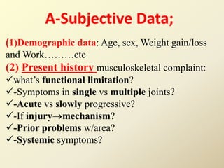 A-Subjective Data;
)1)Demographic data: Age, sex, Weight gain/loss
and Work………etc
(2) Present history musculoskeletal complaint:
what’s functional limitation?
-Symptoms in single vs multiple joints?
-Acute vs slowly progressive?
-If injurymechanism?
-Prior problems w/area?
-Systemic symptoms?
 