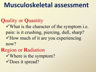 Musculoskeletal assessment
Quality or Quantity
What is the character of the symptom i.e.
pain: is it crushing, piercing, dull, sharp?
How much of it are you experiencing
now?
Region or Radiation
Where is the symptom?
Does it spread?
 
