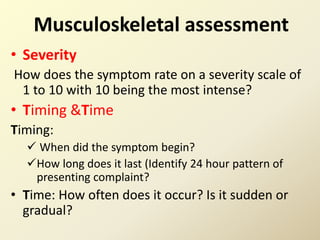 Musculoskeletal assessment
• Severity
How does the symptom rate on a severity scale of
1 to 10 with 10 being the most intense?
• Timing &Time
Timing:
 When did the symptom begin?
How long does it last (Identify 24 hour pattern of
presenting complaint?
• Time: How often does it occur? Is it sudden or
gradual?
 