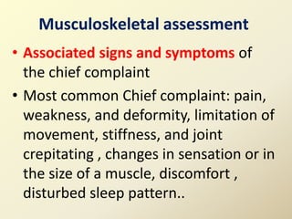 • Associated signs and symptoms of
the chief complaint
• Most common Chief complaint: pain,
weakness, and deformity, limitation of
movement, stiffness, and joint
crepitating , changes in sensation or in
the size of a muscle, discomfort ,
disturbed sleep pattern..
Musculoskeletal assessment
 
