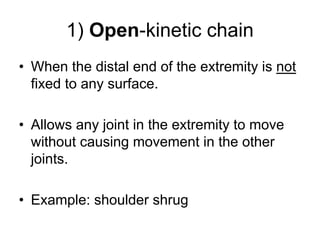 1) Open-kinetic chain
• When the distal end of the extremity is not
fixed to any surface.
• Allows any joint in the extremity to move
without causing movement in the other
joints.
• Example: shoulder shrug
 