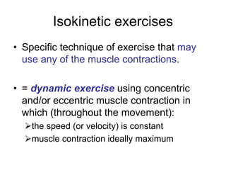 Isokinetic exercises
• Specific technique of exercise that may
use any of the muscle contractions.
• = dynamic exercise using concentric
and/or eccentric muscle contraction in
which (throughout the movement):
¾the speed (or velocity) is constant
¾muscle contraction ideally maximum
 