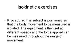 Isokinetic exercises
• Procedure: The subject is positioned so
that the body movement to be measured is
isolated. The equipment is then set at
different speeds and the force applied can
be measured throughout the range of
movement.
 