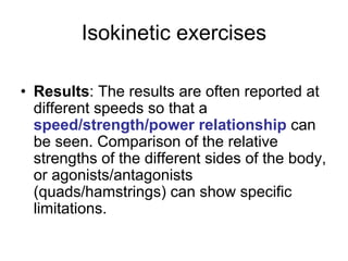 Isokinetic exercises
• Results: The results are often reported at
different speeds so that a
speed/strength/power relationship can
be seen. Comparison of the relative
strengths of the different sides of the body,
or agonists/antagonists
(quads/hamstrings) can show specific
limitations.
 