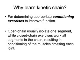 Why learn kinetic chain?
• For determining appropriate conditioning
exercises to improve function.
• Open-chain usually isolate one segment,
while closed-chain exercises work all
segments in the chain, resulting in
conditioning of the muscles crossing each
joint.
 