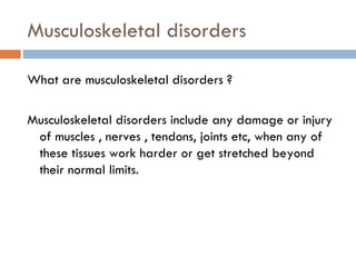 Musculoskeletal disorders

What are musculoskeletal disorders ?

Musculoskeletal disorders include any damage or injury
 of muscles , nerves , tendons, joints etc, when any of
 these tissues work harder or get stretched beyond
 their normal limits.
 