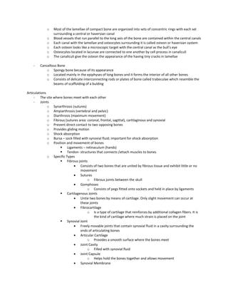 o Most of the lamellae of compact bone are organized into sets of concentric rings with each set
surrounding a central or haversian canal
o Blood vessels that run parallel to the long axis of the bone are contained within the central canals
o Each canal with the lamellae and osteocytes surrounding it is called osteon or haversian system
o Each osteon looks like a microscopic target with the central canal as the bull’s eye
o Osteocytes located in lacunae are connected to one another by cell process in canaliculi
o The canaliculi give the osteon the appearance of the having tiny cracks in lamellae
- Cancellous Bone
o Spongy bone because of its appearance
o Located mainly in the epiphyses of long bones and it forms the interior of all other bones
o Consists of delicate interconnecting rods or plates of bone called trabeculae which resemble the
beams of scaffolding of a bulding
Articulations
- The site where bones meet with each other
- Joints
o Synarthrosis (sutures)
o Ampiarthrosis (vertebral and pelvic)
o Diarthrosis (maximum movement)
o Fibrous (sutures area: coronal, frontal, sagittal), cartilaginous and synovial
o Prevent direct contact to two opposing bones
o Provides gliding motion
o Shock absorption
o Bursa – sock filled with synovial fluid; important for shock absorption
o Position and movement of bones
 Ligaments – retinaculum (hands)
 Tendon- structures that connects /attach muscles to bones
o Specific Types
 Fibrous joints
Consists of two bones that are united by fibrous tissue and exhibit little or no
movement
Sutures
o Fibrous joints between the skull
Gomphoses
o Consists of pegs fitted onto sockets and held in place by ligaments
 Cartilagenous Joints
Untie two bones by means of cartilage. Only slight movement can occur at
these joints
Fibrocartilage
o Is a type of cartilage that reinforces by additional collagen fibers. It is
the kind of cartilage where much strain is placed on the joint
 Synovial Joint
Freely movable joints that contain synovial fluid in a cavity surrounding the
ends of articulating bones
Articular Cartilage
o Provides a smooth surface where the bones meet
Joint Cavity
o Filled with synovial fluid
Joint Capsule
o Helps hold the bones together and allows movement
Synovial Membrane
 