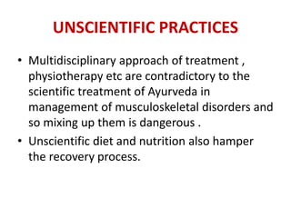 UNSCIENTIFIC PRACTICES
• Multidisciplinary approach of treatment ,
physiotherapy etc are contradictory to the
scientific treatment of Ayurveda in
management of musculoskeletal disorders and
so mixing up them is dangerous .
• Unscientific diet and nutrition also hamper
the recovery process.
 
