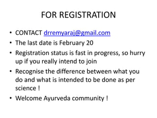 FOR REGISTRATION
• CONTACT drremyaraj@gmail.com
• The last date is February 20
• Registration status is fast in progress, so hurry
up if you really intend to join
• Recognise the difference between what you
do and what is intended to be done as per
science !
• Welcome Ayurveda community !
 