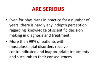 ARE SERIOUS
• Even for physicians in practice for a number of
years, there is hardly any indepth perception
regarding knowledge of scientific decision
making in diagnosis and treatment.
• More than 99% of patients with
musculoskeletal disorders receive
contraindicated and inappropriate treatments
and succumb to their consequences
 