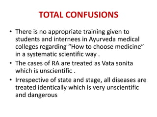 TOTAL CONFUSIONS
• There is no appropriate training given to
students and internees in Ayurveda medical
colleges regarding “How to choose medicine”
in a systematic scientific way .
• The cases of RA are treated as Vata sonita
which is unscientific .
• Irrespective of state and stage, all diseases are
treated identically which is very unscientific
and dangerous
 