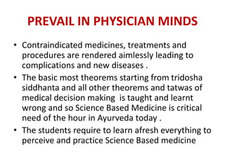 PREVAIL IN PHYSICIAN MINDS
• Contraindicated medicines, treatments and
procedures are rendered aimlessly leading to
complications and new diseases .
• The basic most theorems starting from tridosha
siddhanta and all other theorems and tatwas of
medical decision making is taught and learnt
wrong and so Science Based Medicine is critical
need of the hour in Ayurveda today .
• The students require to learn afresh everything to
perceive and practice Science Based medicine
 